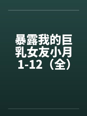 暴露我的巨乳女友小月1-12（全）