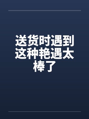 送货时遇到这种艳遇太棒了