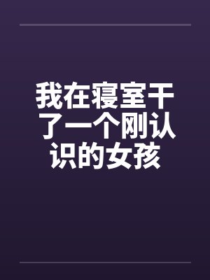 我在寝室干了一个刚认识的女孩 我在寝室干了一个刚认识的女孩