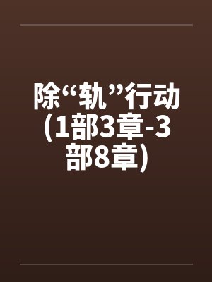 除“轨”行动(1部3章-3部8章) 除“轨”行动(1部3章-3部8章)