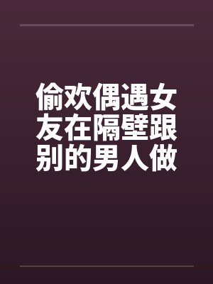 偷欢偶遇女友在隔壁跟别的男人做爱 偷欢偶遇女友在隔壁跟别的男人做爱