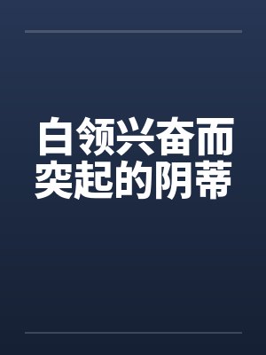 白领兴奋而突起的阴蒂 白领兴奋而突起的阴蒂