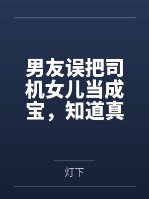 男友误把司机女儿当成宝,知道真相后他悔疯了 男友误把司机女儿当成宝,知道真相后他悔疯了