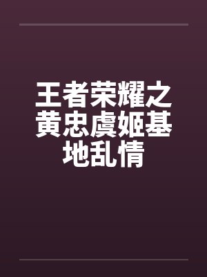 王者荣耀之黄忠虞姬基地乱情 王者荣耀之黄忠虞姬基地乱情
