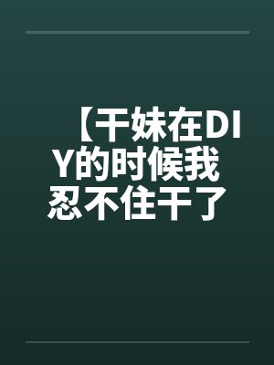 【干妹在DIY的时候我忍不住干了她】