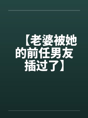 【老婆被她的前任男友插过了】 【老婆被她的前任男友插过了】
