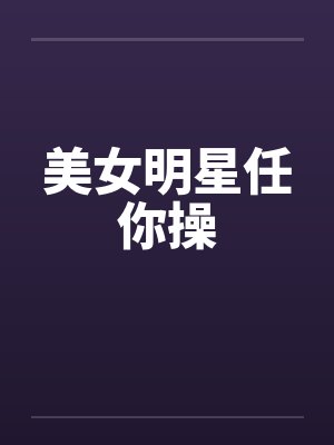 美女明星任你操 美女明星任你操