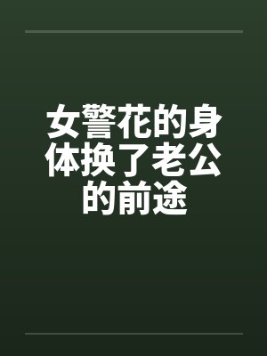 女警花的身体换了老公的前途 女警花的身体换了老公的前途