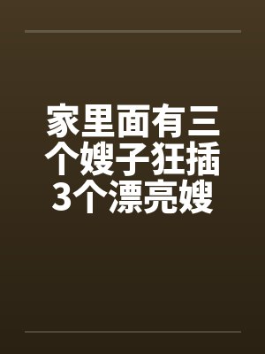 家里面有三个嫂子狂插3个漂亮嫂子 家里面有三个嫂子狂插3个漂亮嫂子