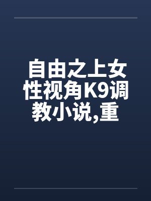 自由之上女性视角K9调教小说,重口,不喜勿入5-6 自由之上女性视角K9调教小说,重口,不喜勿入5-6