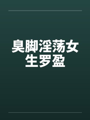 臭脚淫荡女生罗盈 臭脚淫荡女生罗盈