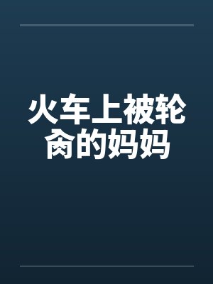火车上被轮肏的妈妈 火车上被轮肏的妈妈