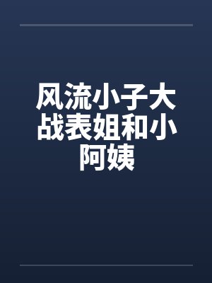 风流小子大战表姐和小阿姨 风流小子大战表姐和小阿姨