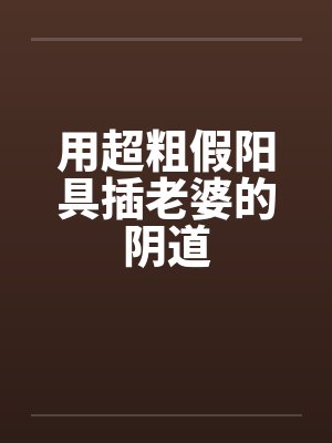 用超粗假阳具插老婆的阴道