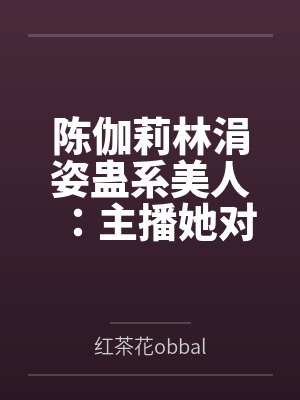 陈伽莉林涓姿蛊系美人：主播她对大哥下蛊了？