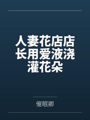 人妻花店店长用爱液浇灌花朵 人妻花店店长用爱液浇灌花朵