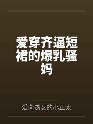 爱穿齐逼短裙的爆乳骚妈 爱穿齐逼短裙的爆乳骚妈