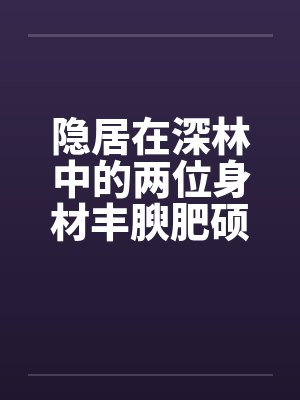 隐居在深林中的两位身材丰腴肥硕却有体寒的绝美神州百合仙子 隐居在深林中的两位身材丰腴肥硕却有体寒的绝美神州百合仙子