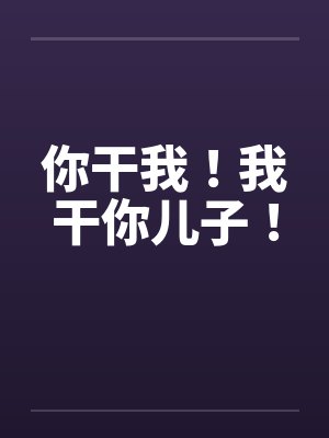 你干我!我干你儿子! 你干我!我干你儿子!
