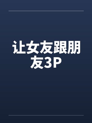 让女友跟朋友3P 让女友跟朋友3P