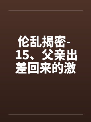 伦乱揭密- 15、父亲出差回来的激情(2) 伦乱揭密- 15、父亲出差回来的激情(2)